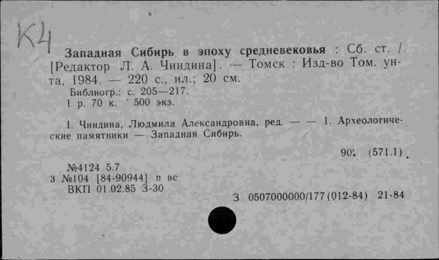 ﻿K2i
' Западная Сибирь в эпоху средневековья : Сб. ст. / [Редактор Л. А. Чиндина]. — Томск : Изд-во Том. унта, 1984. — 220 с., ил.; 20 см.
Библиогр.: с. 205—217.
1 р. 70 к. ' 500 экз.
I. Чиндина, Людмила Александровна, ред.---1. Археологиче-
ские памятники — Западная Сибирь.
№4124 5.7
3 №104 [84-90944] п вс ВКП 01.02.85 3-30
901 (571.1).
3 0507000000/177(012-84) 21-84